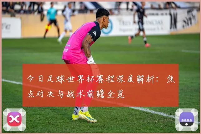 今日足球世界杯赛程深度解析：焦点对决与战术前瞻全览