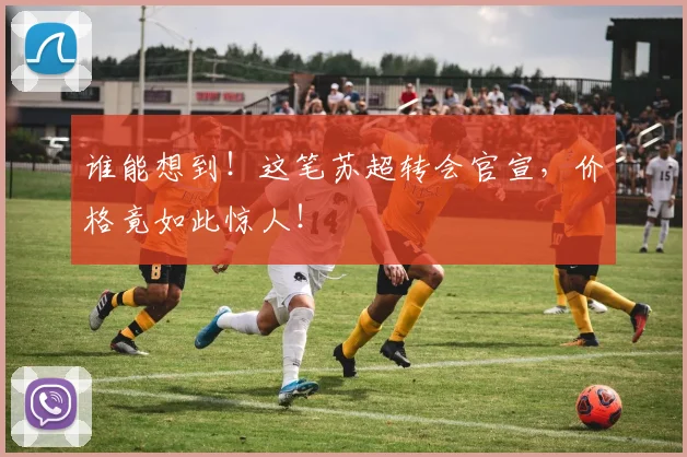 谁能想到！这笔苏超转会官宣，价格竟如此惊人！