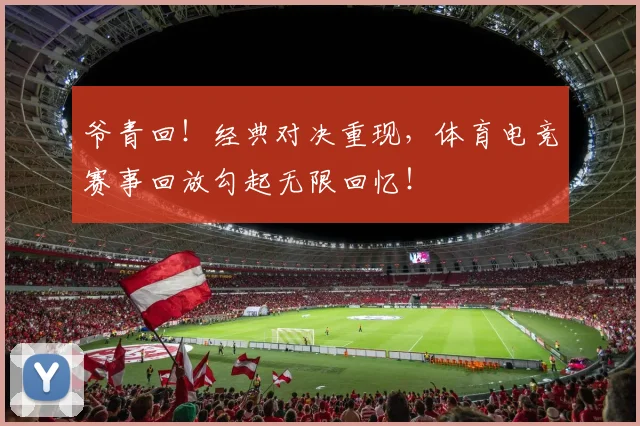 爷青回!经典对决重现,体育电竞赛事回放勾起无限回忆!