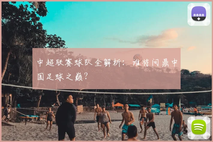 中超联赛球队全解析:谁将问鼎中国足球之巅?