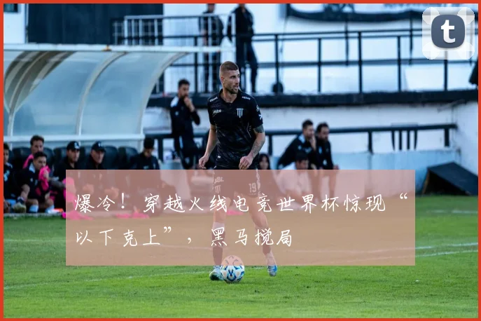 爆冷！穿越火线电竞世界杯惊现“以下克上”，黑马搅局