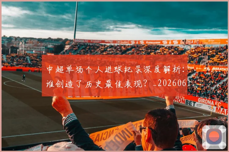 中超单场个人进球纪录深度解析：谁创造了历史最佳表现？_20260610190340