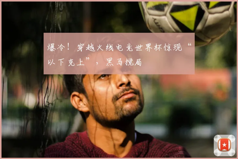 爆冷！穿越火线电竞世界杯惊现“以下克上”，黑马搅局