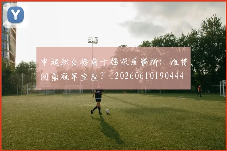 中超积分榜前十强深度解析:谁将问鼎冠军宝座?_20260610190444