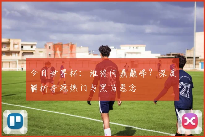 今日世界杯：谁将问鼎巅峰？深度解析夺冠热门与黑马悬念